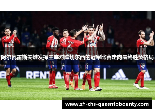 阿尔瓦雷斯关键发挥主宰对阵切尔西的冠军比赛走向最终胜负格局