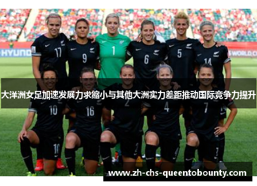 大洋洲女足加速发展力求缩小与其他大洲实力差距推动国际竞争力提升
